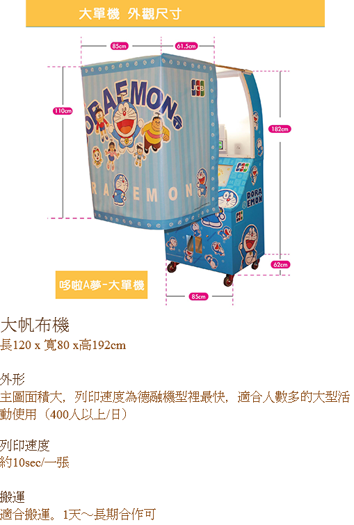 ﷯大帆布機
長120 x 寬80 x高192cm 外形
主圖面積大，列印速度為德融機型裡最快，適合人數多的大型活動使用（400人以上/日） 列印速度
約10sec/一張 搬運
適合搬運。1天～長期合作可