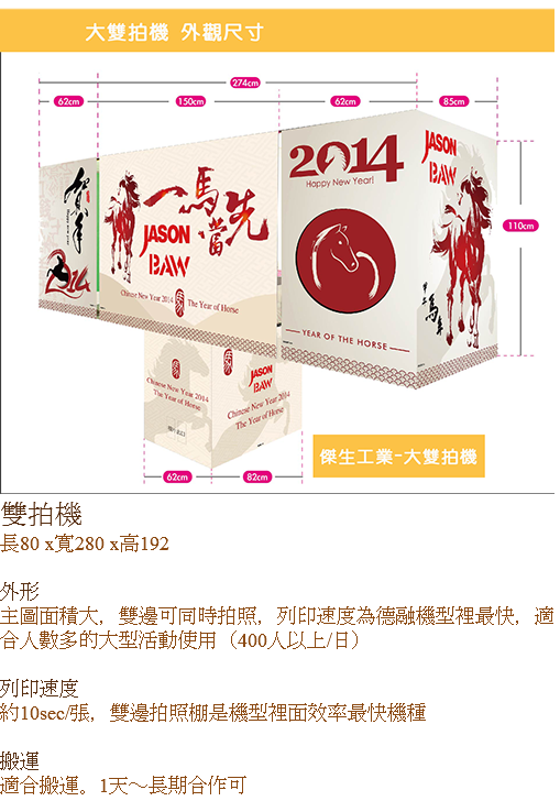 ﷯雙拍機
長80 x寬280 x高192 外形
主圖面積大，雙邊可同時拍照，列印速度為德融機型裡最快，適合人數多的大型活動使用（400人以上/日） 列印速度
約10sec/張，雙邊拍照棚是機型裡面效率最快機種 搬運
適合搬運。1天～長期合作可