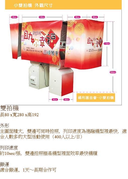 ﷯雙拍機
長80 x寬280 x高192 外形
主圖面積大，雙邊可同時拍照，列印速度為德融機型裡最快，適合人數多的大型活動使用（400人以上/日） 列印速度
約10sec/張，雙邊拍照棚是機型裡面效率最快機種 搬運
適合搬運。1天～長期合作可
