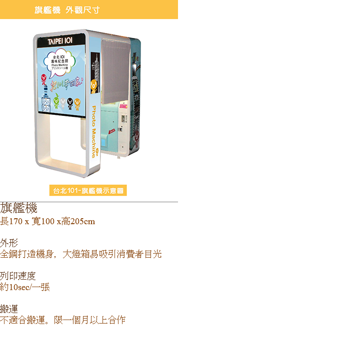 ﷯旗艦機
長170 x 寬100 x高205cm 外形
全鋼打造機身，大燈箱易吸引消費者目光 列印速度
約10sec/一張 搬運
不適合搬運。限一個月以上合作 