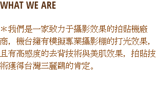 WHAT WE ARE
＊我們是一家致力于攝影效果的拍貼機廠商，機台擁有模擬專業攝影棚的打光效果，且有高感度的去背技術與美肌效果，拍貼技術獲得台灣三麗鷗的肯定。