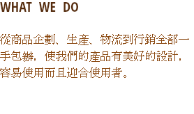 WHAT WE DO
從商品企劃、生產、物流到行銷全部一手包辦，使我們的產品有美好的設計，容易使用而且迎合使用者。