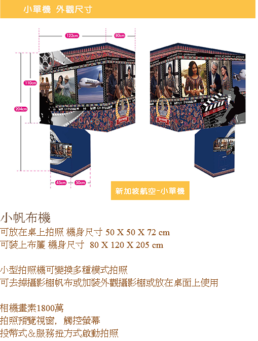 ﷯小帆布機
可放在桌上拍照 機身尺寸 50 X 50 X 72 cm
可裝上布簾 機身尺寸 80 X 120 X 205 cm 小型拍照機可變換多種模式拍照
可去掉攝影棚帆布或加裝外觀攝影棚或放在桌面上使用 
相機畫素1800萬
拍照預覽視窗，觸控螢幕
投幣式＆服務扭方式啟動拍照